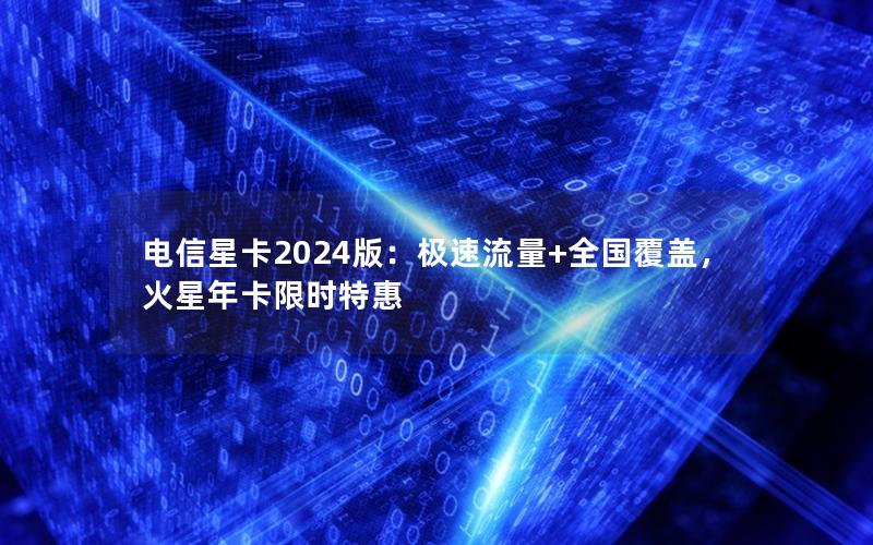 电信星卡2024版：极速流量+全国覆盖，火星年卡限时特惠