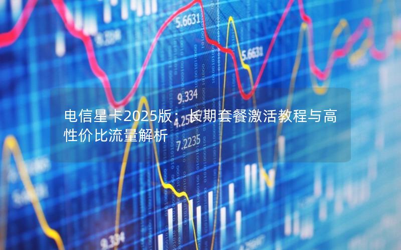 电信星卡2025版：长期套餐激活教程与高性价比流量解析