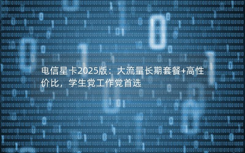 电信星卡2025版：大流量长期套餐+高性价比，学生党工作党首选