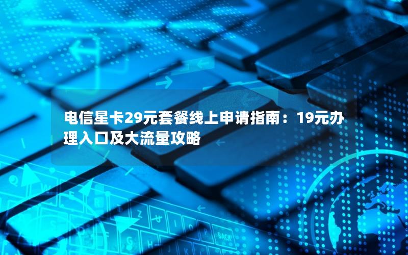 电信星卡29元套餐线上申请指南：19元办理入口及大流量攻略
