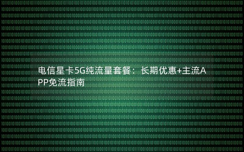 电信星卡5G纯流量套餐：长期优惠+主流APP免流指南