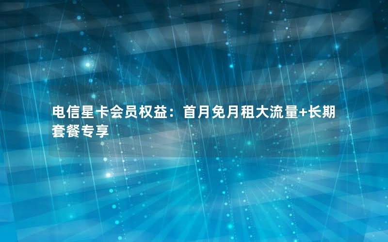 电信星卡会员权益：首月免月租大流量+长期套餐专享