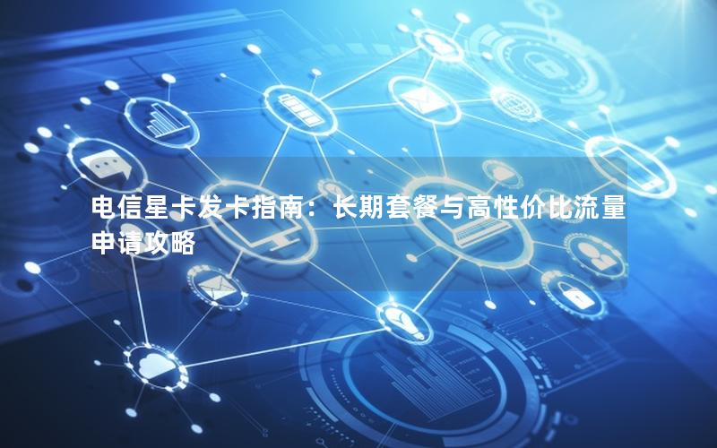 电信星卡发卡指南：长期套餐与高性价比流量申请攻略