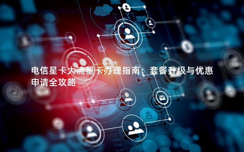 电信星卡大流量卡办理指南：套餐升级与优惠申请全攻略
