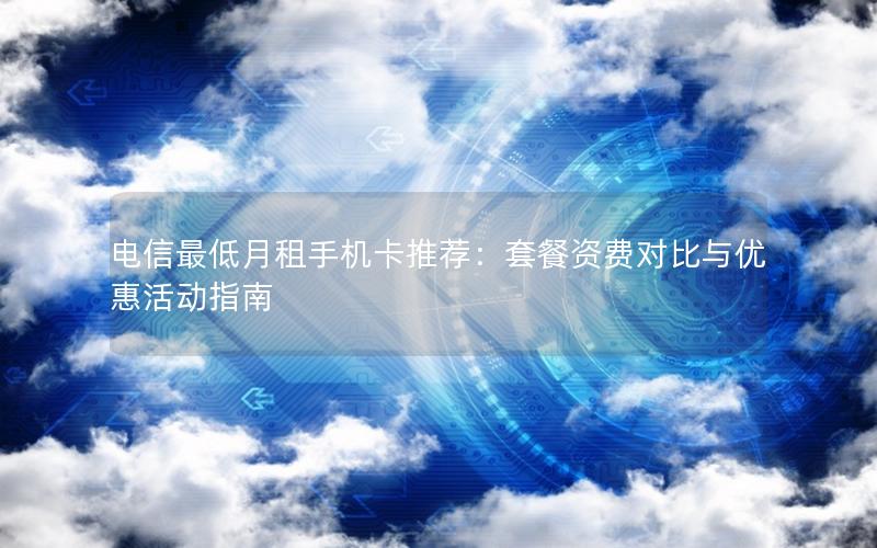 电信最低月租手机卡推荐：套餐资费对比与优惠活动指南