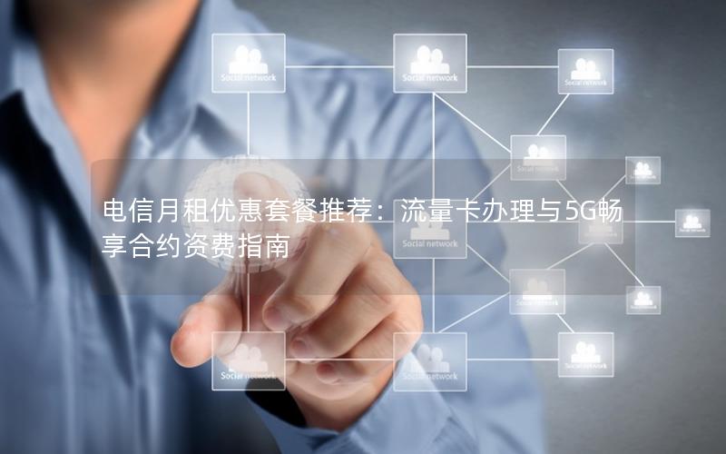 电信月租优惠套餐推荐：流量卡办理与5G畅享合约资费指南