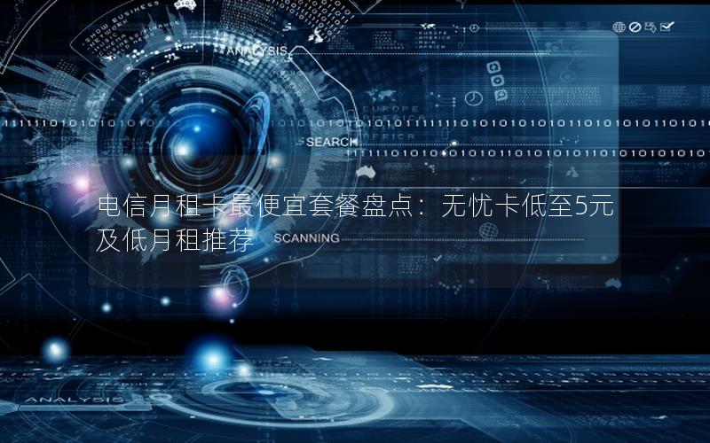 电信月租卡最便宜套餐盘点：无忧卡低至5元及低月租推荐