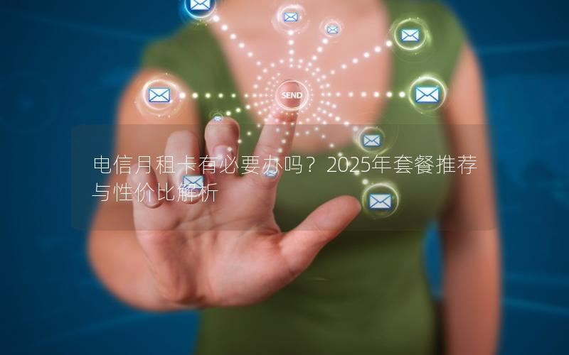 电信月租卡有必要办吗？2025年套餐推荐与性价比解析