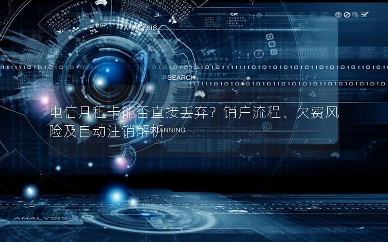 电信月租卡能否直接丢弃？销户流程、欠费风险及自动注销解析