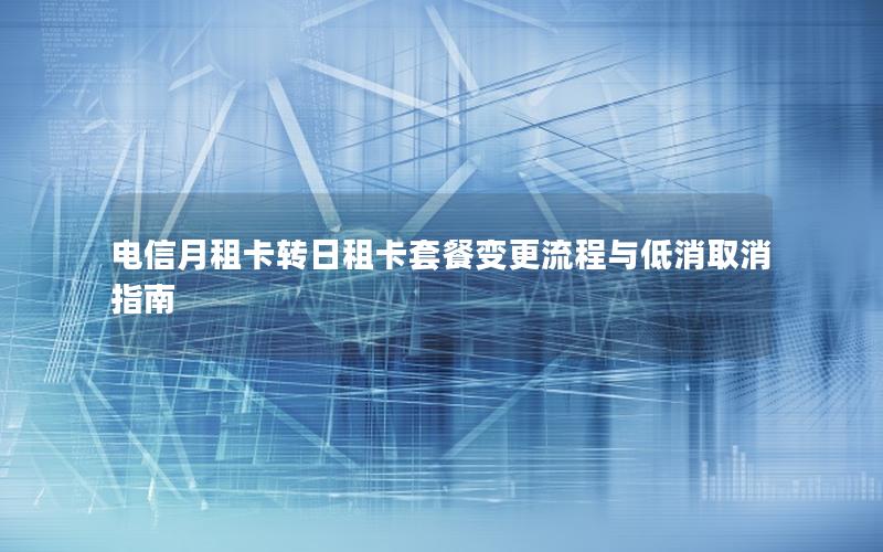 电信月租卡转日租卡套餐变更流程与低消取消指南