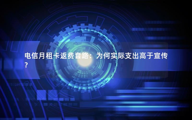 电信月租卡返费套路：为何实际支出高于宣传？