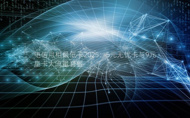 电信月租最低卡2025：5元无忧卡与9元星卡大流量套餐