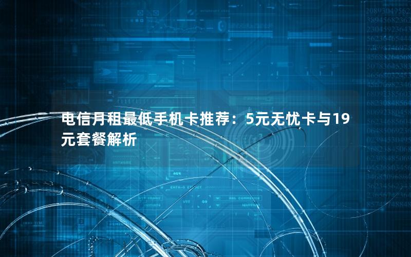 电信月租最低手机卡推荐：5元无忧卡与19元套餐解析