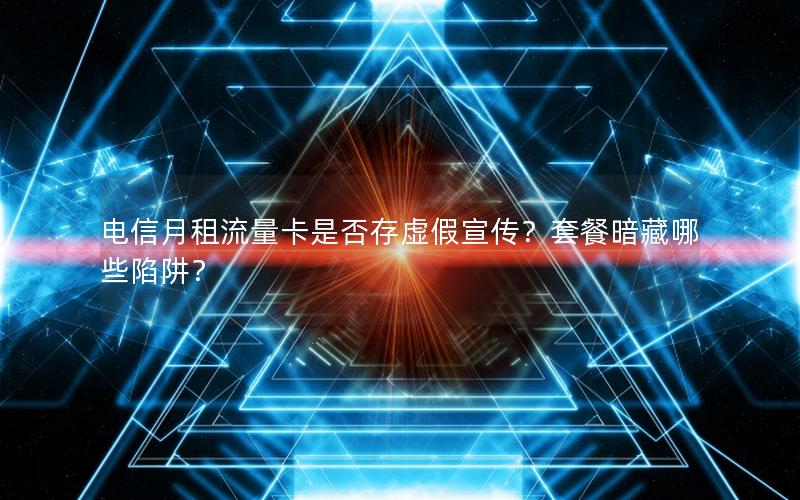 电信月租流量卡是否存虚假宣传？套餐暗藏哪些陷阱？