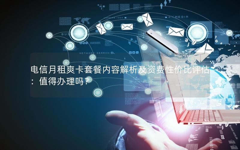 电信月租爽卡套餐内容解析及资费性价比评估：值得办理吗？