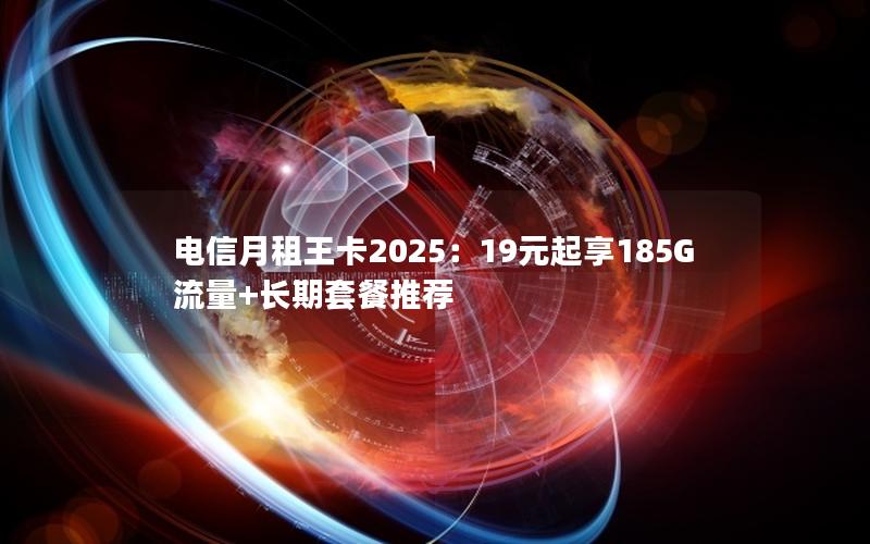 电信月租王卡2025：19元起享185G流量+长期套餐推荐