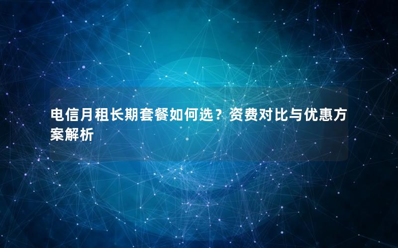 电信月租长期套餐如何选？资费对比与优惠方案解析
