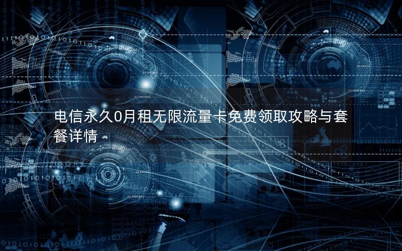 电信永久0月租无限流量卡免费领取攻略与套餐详情