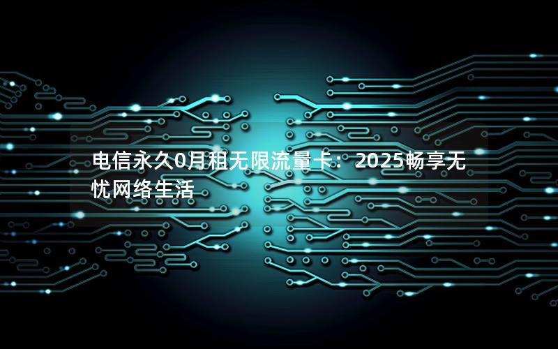 电信永久0月租无限流量卡：2025畅享无忧网络生活