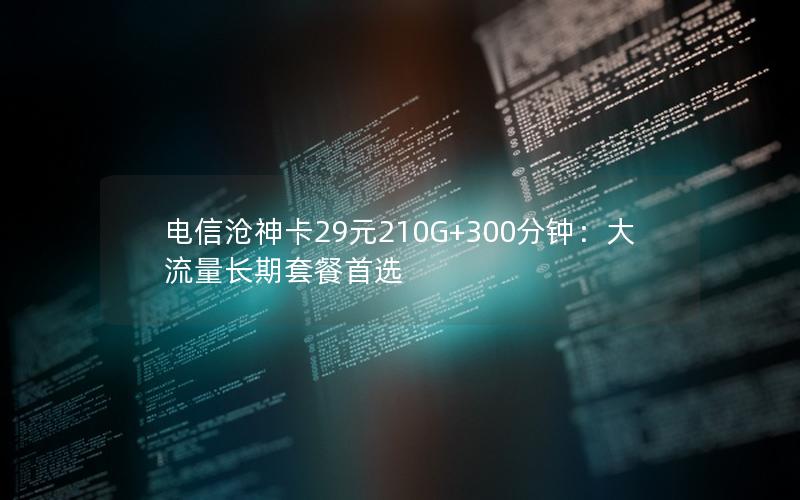 电信沧神卡29元210G+300分钟：大流量长期套餐首选
