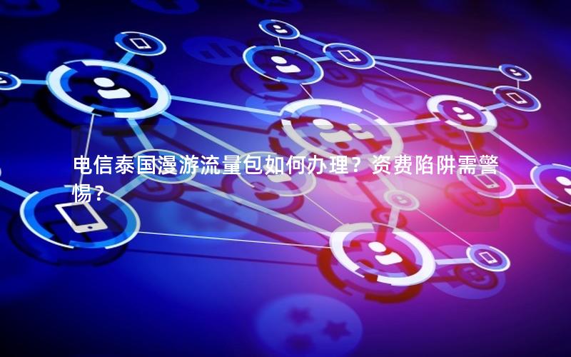 电信泰国漫游流量包如何办理？资费陷阱需警惕？