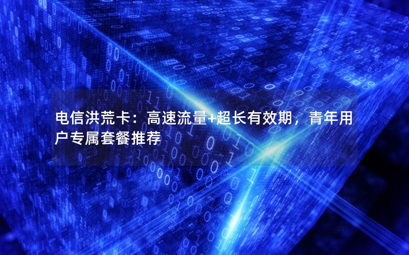 电信洪荒卡：高速流量+超长有效期，青年用户专属套餐推荐