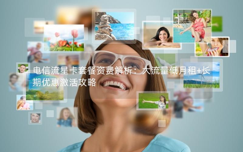 电信流星卡套餐资费解析：大流量低月租+长期优惠激活攻略