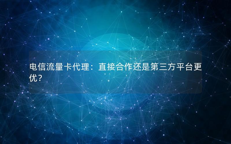 电信流量卡代理：直接合作还是第三方平台更优？
