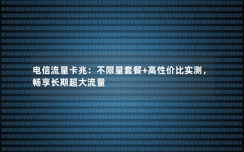 电信流量卡兆：不限量套餐+高性价比实测，畅享长期超大流量