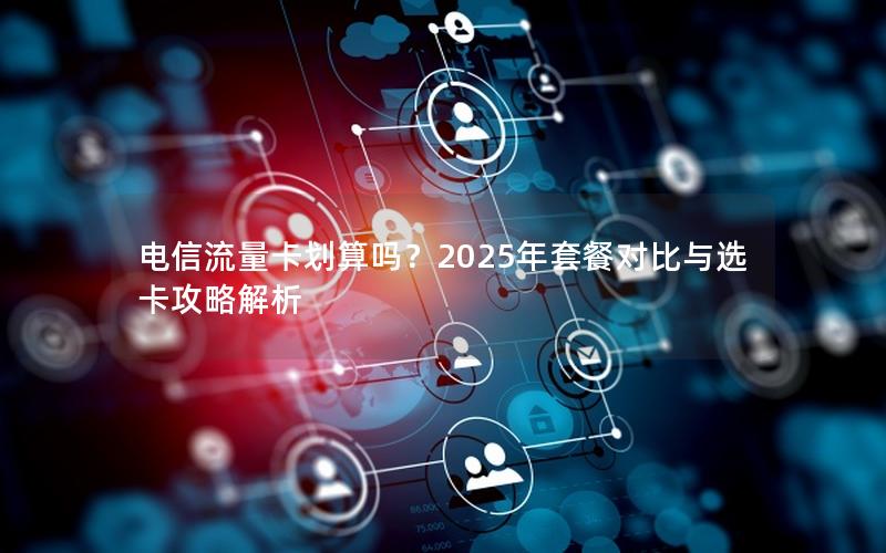 电信流量卡划算吗？2025年套餐对比与选卡攻略解析