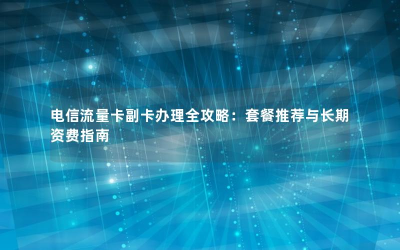 电信流量卡副卡办理全攻略：套餐推荐与长期资费指南