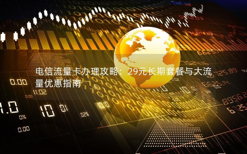 电信流量卡办理攻略：29元长期套餐与大流量优惠指南