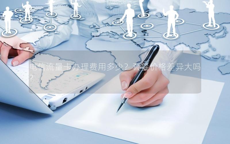 电信流量卡办理费用多少？套餐价格差异大吗？