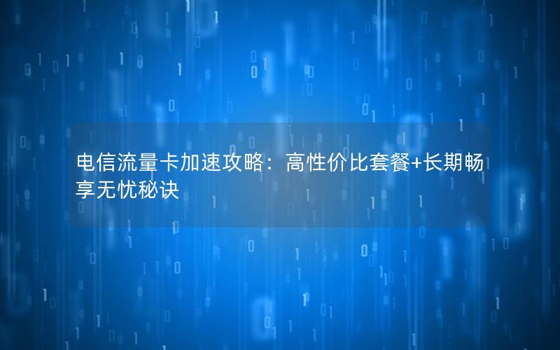 电信流量卡加速攻略：高性价比套餐+长期畅享无忧秘诀
