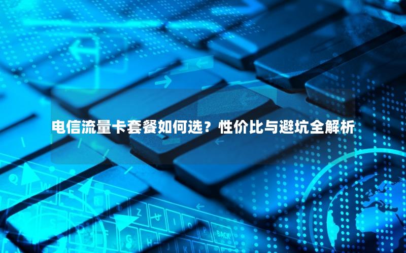 电信流量卡套餐如何选？性价比与避坑全解析