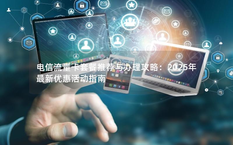 电信流量卡套餐推荐与办理攻略：2025年最新优惠活动指南