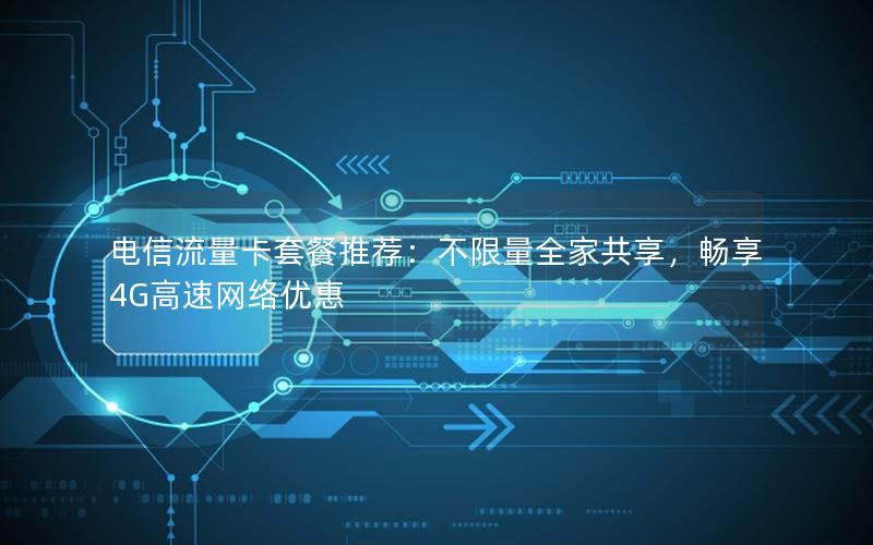 电信流量卡套餐推荐：不限量全家共享，畅享4G高速网络优惠