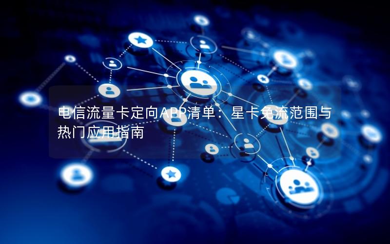 电信流量卡定向APP清单：星卡免流范围与热门应用指南