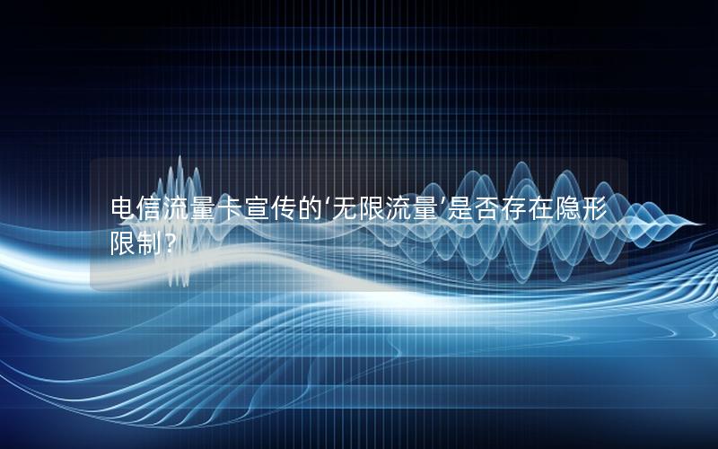 电信流量卡宣传的‘无限流量’是否存在隐形限制？