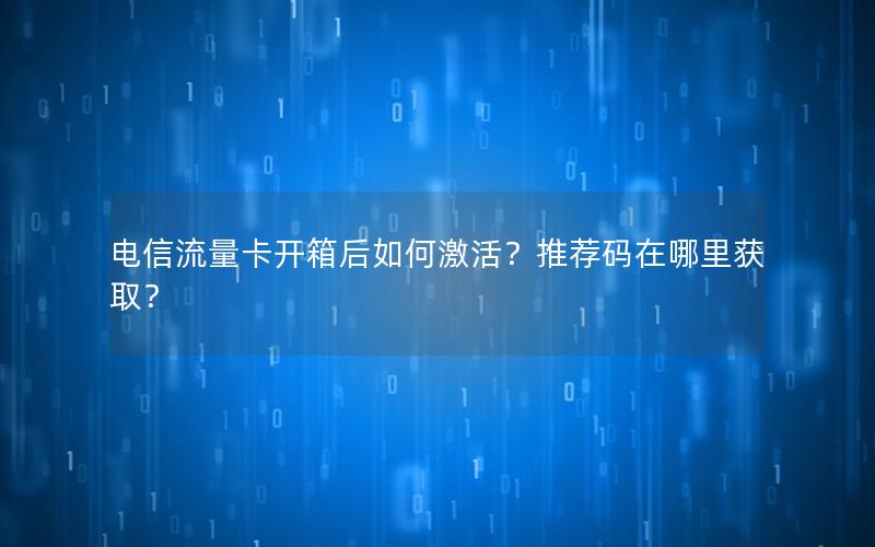 电信流量卡开箱后如何激活？推荐码在哪里获取？
