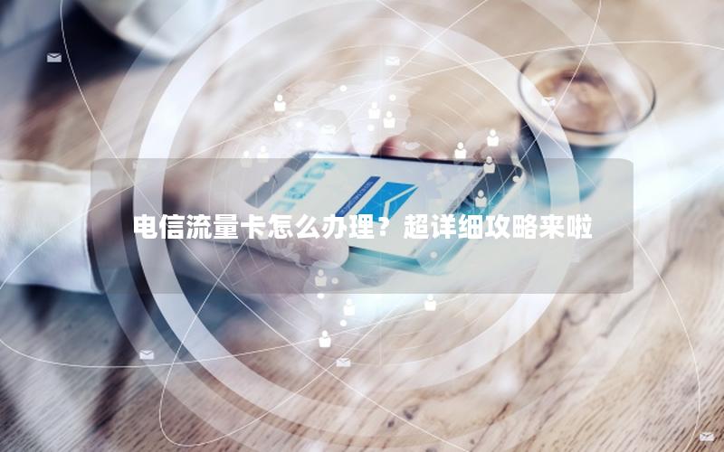 电信流量卡怎么办理？超详细攻略来啦