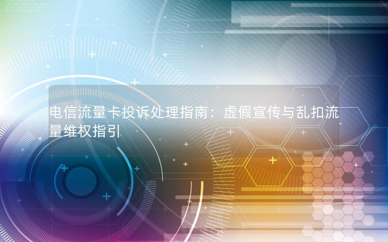 电信流量卡投诉处理指南：虚假宣传与乱扣流量维权指引