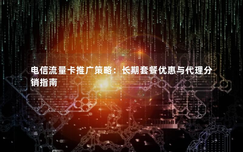 电信流量卡推广策略：长期套餐优惠与代理分销指南