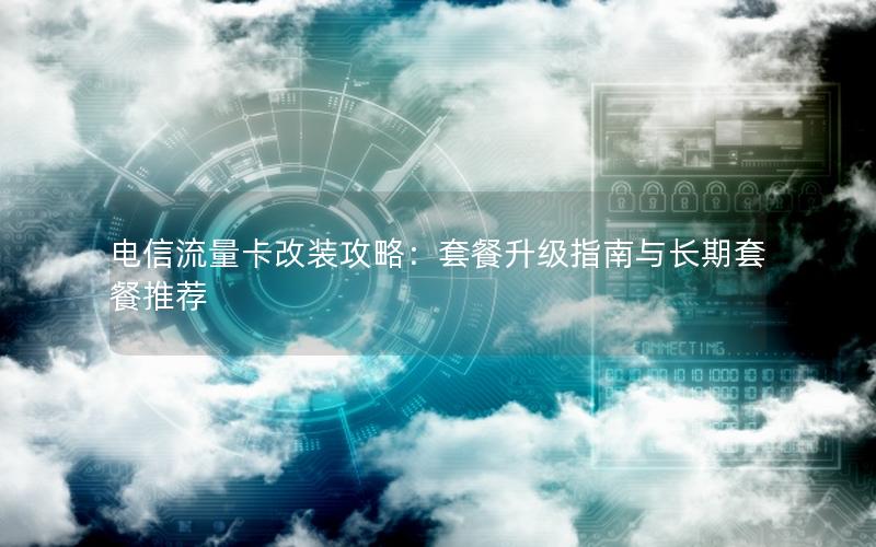 电信流量卡改装攻略：套餐升级指南与长期套餐推荐