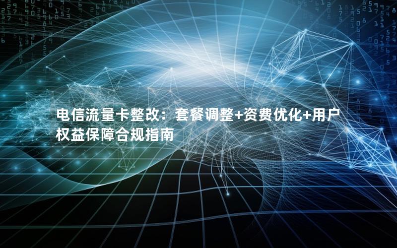 电信流量卡整改：套餐调整+资费优化+用户权益保障合规指南