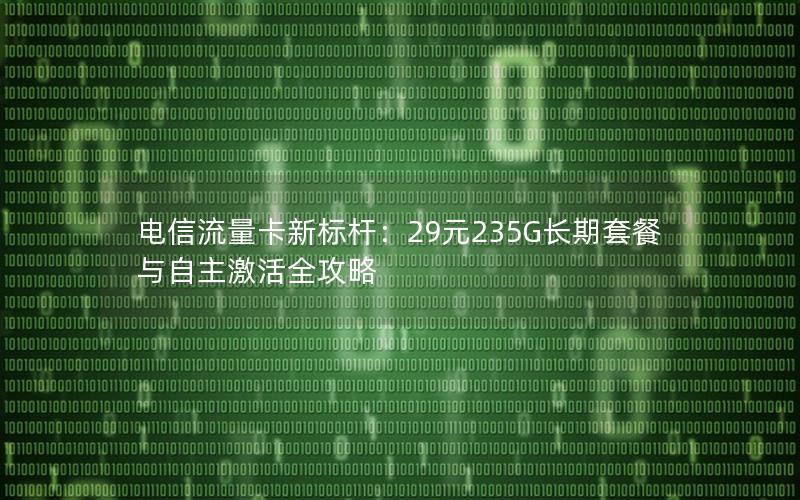 电信流量卡新标杆：29元235G长期套餐与自主激活全攻略