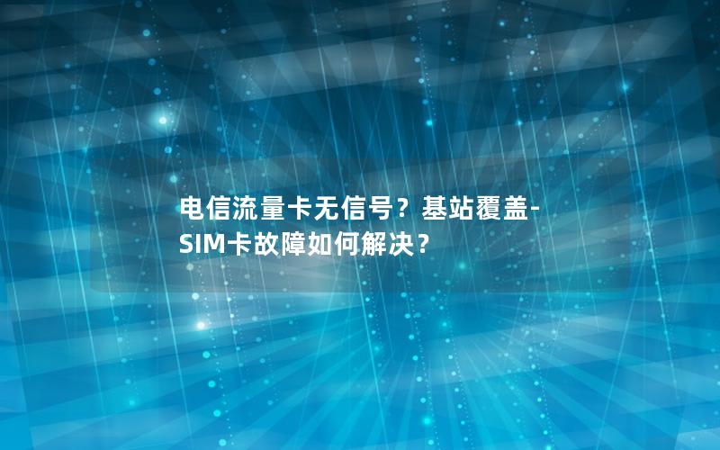 电信流量卡无信号？基站覆盖-SIM卡故障如何解决？
