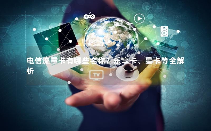 电信流量卡有哪些名称？乐享卡、星卡等全解析