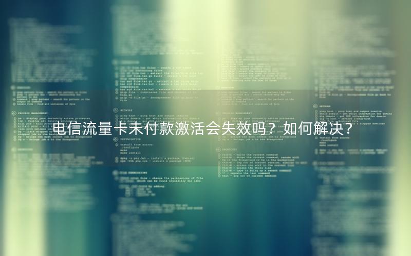 电信流量卡未付款激活会失效吗？如何解决？