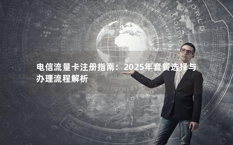 电信流量卡注册指南：2025年套餐选择与办理流程解析